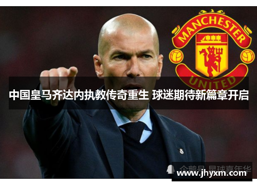 中国皇马齐达内执教传奇重生 球迷期待新篇章开启