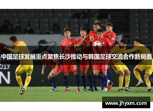 中国足球发展重点聚焦长沙推动与韩国足球交流合作新局面