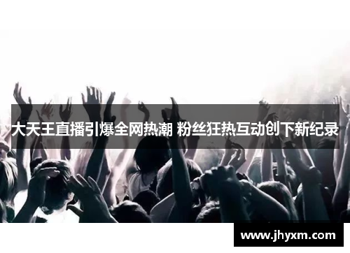 大天王直播引爆全网热潮 粉丝狂热互动创下新纪录
